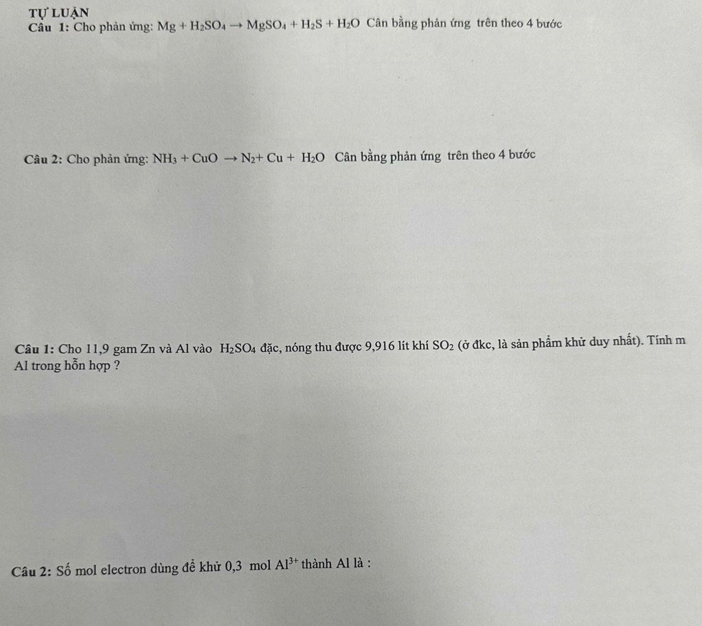 tự luận 
Câu 1: Cho phản ứng: Mg+H_2SO_4to MgSO_4+H_2S+H_2O Cân bằng phản ứng trên theo 4 bước 
Câu 2: Cho phản ứng: NH_3+CuOto N_2+Cu+H_2O Cân bằng phản ứng trên theo 4 bước 
Câu 1: Cho 11, 9 gam Zn và Al vào H_2SO_4 đặc, nóng thu được 9,916 lít khí SO_2 (ở đkc, là sản phẩm khử duy nhất). Tính m 
Al trong hỗn hợp ? 
Câu 2: Số mol electron dùng đề khử 0, 3 mol Al^(3+) thành Al là :