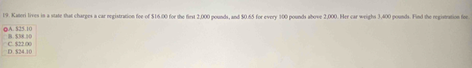 Kateri lives in a state that charges a car registration fee of $16.00 for the first 2,000 pounds, and $0.65 for every 100 pounds above 2,000. Her car weighs 3,400 pounds. Find the registration fee.
OA. $25.10
B. $38.10
C. $22.00
D. $24.10