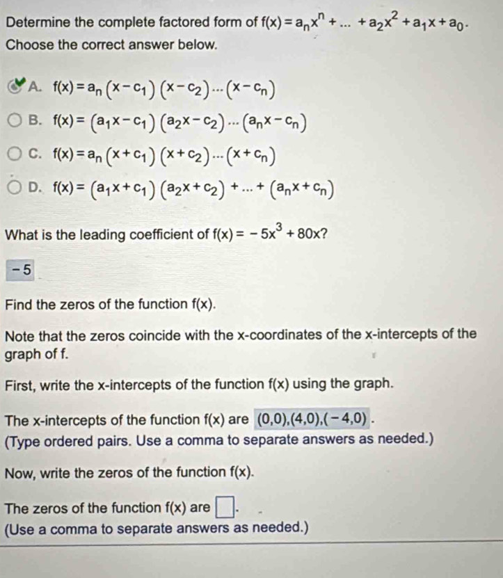 Determine the complete factored form of f(x)=a_nx^n+...+a_2x^2+a_1x+a_0. 
Choose the correct answer below.
A. f(x)=a_n(x-c_1)(x-c_2)...(x-c_n)
B. f(x)=(a_1x-c_1)(a_2x-c_2)·s (a_nx-c_n)
C. f(x)=a_n(x+c_1)(x+c_2)...(x+c_n)
D. f(x)=(a_1x+c_1)(a_2x+c_2)+...+(a_nx+c_n)
What is the leading coefficient of f(x)=-5x^3+80x ?
-5
Find the zeros of the function f(x). 
Note that the zeros coincide with the x-coordinates of the x-intercepts of the
graph of f.
First, write the x-intercepts of the function f(x) using the graph.
The x-intercepts of the function f(x) are (0,0),(4,0),(-4,0). 
(Type ordered pairs. Use a comma to separate answers as needed.)
Now, write the zeros of the function f(x). 
The zeros of the function f(x) are □. 
(Use a comma to separate answers as needed.)