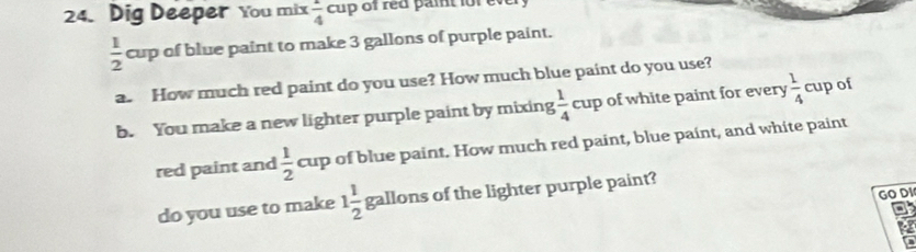 Dig Deeper You mix  1/4 cup of red paint for v
 1/2 cu of blue paint to make 3 gallons of purple paint. 
a. How much red paint do you use? How much blue paint do you use? 
b. You make a new lighter purple paint by mixing  1/4 cup of white paint for every  1/4  cup of 
red paint and  1/2  cup of blue paint. How much red paint, blue paint, and white paint 
GO DI 
do you use to make 1 1/2  gallons of the lighter purple paint?