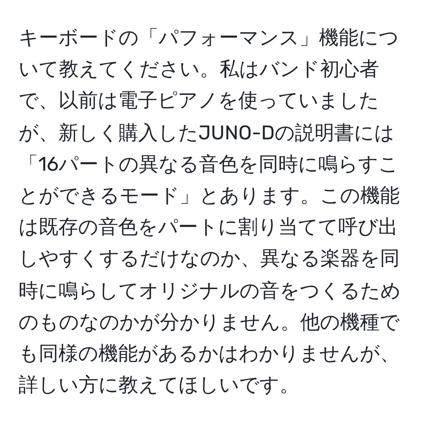 キーボードの「パフォーマンス」機能について教えてください。私はバンド初心者で、以前は電子ピアノを使っていましたが、新しく購入したJUNO-Dの説明書には「16パートの異なる音色を同時に鳴らすことができるモード」とあります。この機能は既存の音色をパートに割り当てて呼び出しやすくするだけなのか、異なる楽器を同時に鳴らしてオリジナルの音をつくるためのものなのかが分かりません。他の機種でも同様の機能があるかはわかりませんが、詳しい方に教えてほしいです。