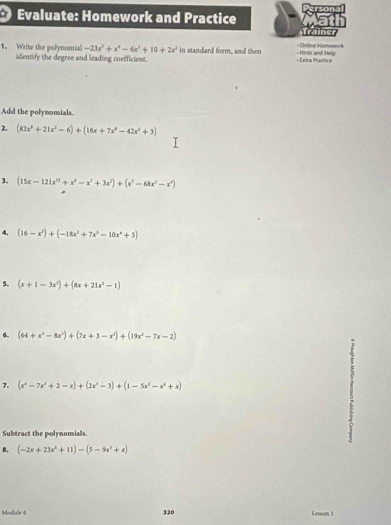 Evaluate: Homework and Practice 
Taine 
* Online Hamework 
1. Write the polynomial -23x^3+x^0-6x^3+10+2x^2 in standard form, and then * Hints and Help 
identify the degree and leading coefficient. + Extra Practice 
Add the polynomials. 
2. (82x^3+21x^2-6)+(18x+7x^4-42x^2+3)
3. (15x-121x^(12)+x^9-x^7+3x^2)+(x^7-68x^2-x^9)
4. (16-x^3)+(-18x^2+7x^5-10x^4+5)
5. (x+1-3x^2)+(8x+21x^2-1)
6. (64+x^3-8x^3)+(7x+3-x^2)+(19x^2-7x-2)
7. (x^4-7x^3+2-x)+(2x^3-3)+(1-5x^3-x^4+x)
Subtract the polynomials. 
8. (-2x+23x^3+11)-(5-9x^3+x)
Module 6 320 Lesson 1