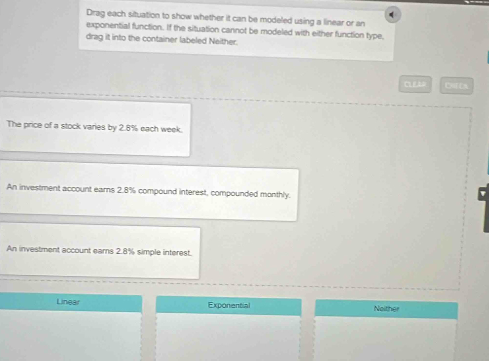 Drag each situation to show whether it can be modeled using a linear or an
exponential function. If the situation cannot be modeled with either function type,
drag it into the container labeled Neither.
CLEA# CHE DX
The price of a stock varies by 2.8% each week.
An investment account earns 2.8% compound interest, compounded monthly.
An investment account earns 2.8% simple interest.
Linear Exponential Neither