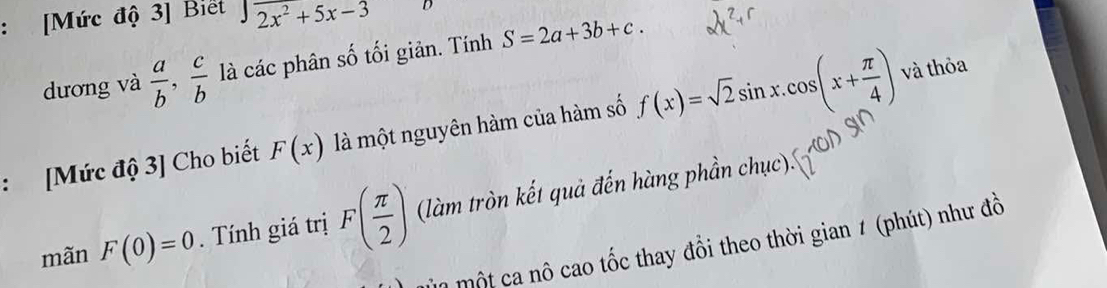 [Mức độ 3] Biết sqrt(2x^2+5x-3) D 
dương và  a/b ,  c/b  là các phân số tối giản. Tính S=2a+3b+c. 
: [Mức độ 3] Cho biết F(x) là một nguyên hàm của hàm số f(x)=sqrt(2)sin x.cos (x+ π /4 ) và thỏa 
mãn F(0)=0. Tính giá trị F( π /2 ) (làm tròn kết quả đến hàng phần chục). 
một ca nô cao tốc thay đổi theo thời gian 1 (phút) như đồ