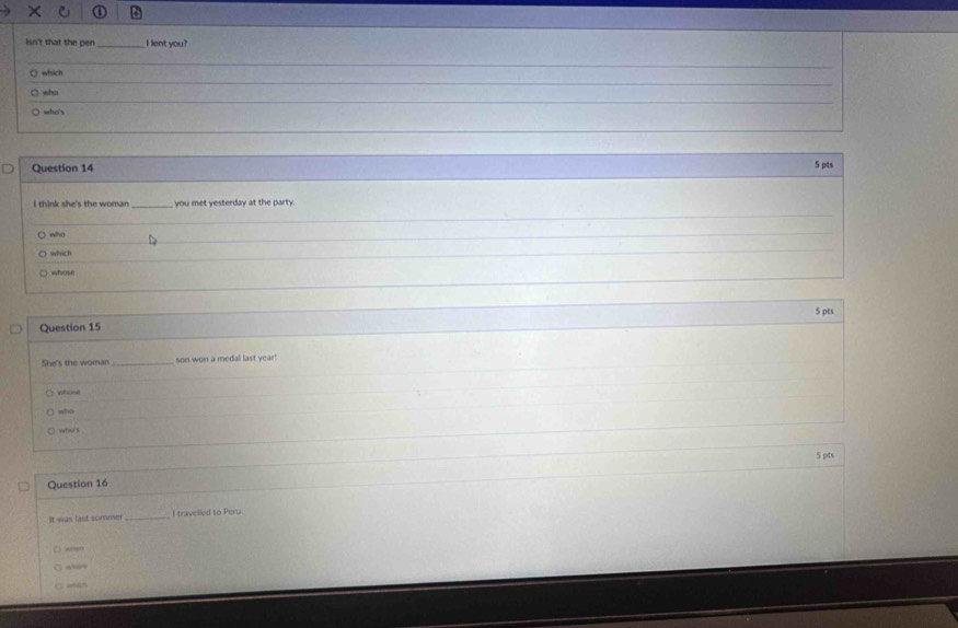 isn't that the pen_ I lent you? 
which 
wiso 
whe 
Question 14 5 pts 
I think she's the woman _you met yesterday at the party. 
) who 
which 
whose 
Question 15 5 pts 
She's the woman_ son won a medal last year! 

who 
). wv?§ 
5 pts 
Question 16 
It was last summer_ I travelled to Peru. 
) ater