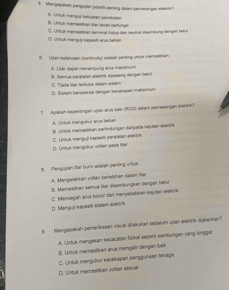 Mengapakah pengujian polariti penting dalam pemasangan elektrik?
A. Untuk menguji kekuatan penebatan
B. Untuk memastikan litar tanah berfungsi
C. Untuk memastikan terminal hidup dan neutral disambung dengan betul
D. Untuk menguji kapasiti arus beban
6. Ujian keterusan (continuity) adalah penting untuk memastikan:
A. Litar dapat menampung arus maksimum
B. Semua peralatan elektrik dipasang dengan betul
C. Tiada litar terbuka dalam sistem
D. Sistem beroperasi dengan kecekapan maksimum
7. Apakah kepentingan ujian arus baki (RCD) dalam pemasangan elektrik?
A. Untuk mengukur arus beban
B. Untuk memastikan perlindungan daripada kejutan elektrik
C. Untuk menguji kapasiti peralatan elektrik
D. Untuk mengukur voltan pada litar
8. Pengujian litar bumi adalah penting untuk:
A. Mengelakkan voltan berlebihan dalam litar
B. Memastikan semua litar disambungkan dengan betul
C. Mencegah arus bocor dari menyebabkan kejutan elektrik
D. Menguji kapasiti sistem elektrik
9. Mengapakah pemeriksaan visual dilakukan sebelum ujian elektrik dijalankan?
A. Untuk mengesan kecacatan fizikal seperti sambungan yang longgar
B. Untuk memastikan arus mengalir dengan baik
C. Untuk mengukur kecekapan penggunaan tenaga
D. Untuk memastikan voltan sesuai