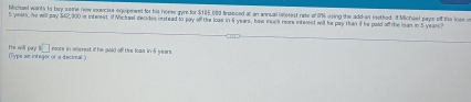 hfichael wants to buy some new euecize equpewet for his home gyn for $105,000 finasced at an annual iaterest rate of O% using the add-an reetked. If Michael pays off the lose i
5 years, he will pay $62,300 is interest. If Michal decides instead to pay off the loas in E years, how much reare interest will he pay than if he paid aff the lean in 5 yeasy? 
s□ more in woerest if he gaid off the loas in 5 years
He will pary (Type en integer or a decimal.)