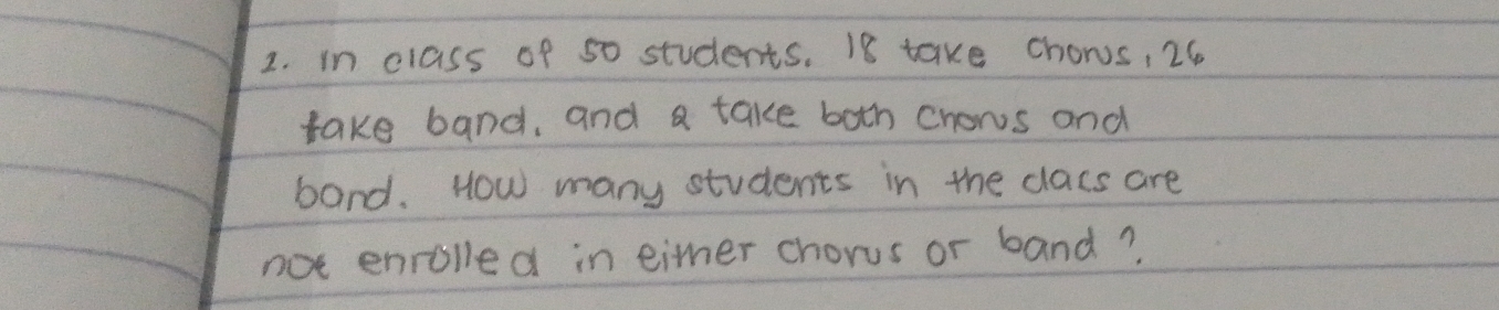 in class of 50 students. 18 take chons, 26
take band, and a take both chows and 
band. How many students in the clacs are 
not enrolled in eitmer chorus or band?