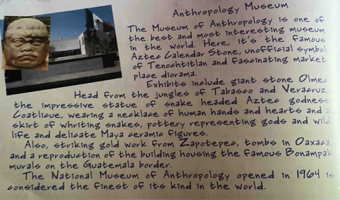 Anthropology Museum 
e Museum of Anthropology is one of 
e best and most interesting museum 
the world. Here, it's the famous 
zteeCalendar Stone, unofficial symbol 
f Tenochtitian and Fascinating market 
lace diorama. 
Exhibits include siant stone Olme. 
he jungles of Taba5oo and Ver3Eruz 
the impressive statue of snake headed Azter godnes. 
Costlieve, wearing a necklace of human hands and hearts and 
skirt of whriting snakes, pottery representing gods and wil 
life and delicate Maya ceramic figures. 
Also, striking gold work from Zapotepec, tombs in 03x303
and a reproduction of the building housing the famous Bonampak 
murals on the Guatemala border. 
The National Museum of Anthropology opened in 196y 15
considered the finest of its kind in the world.