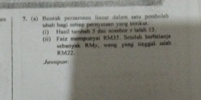 79 7. (a) Bentuk persamaan linear dalam satu pembolch 
ubah bagi setisp pernystaan yang beriket. 
(i) Hasil tambah 5 dan nombor xialsh 13. 
(ii) Faiz mempunyai RM35. Setelah berbelanja 
scbanyak RMy, wang yang tinggal ialsh
RM22. 
Jawapan