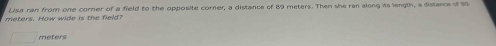 Lisa ran from one corner of a field to the opposite corner, a distance of 89 meters. Then she ran along its length, a distance of 30
meters. How wide is the field?
meters