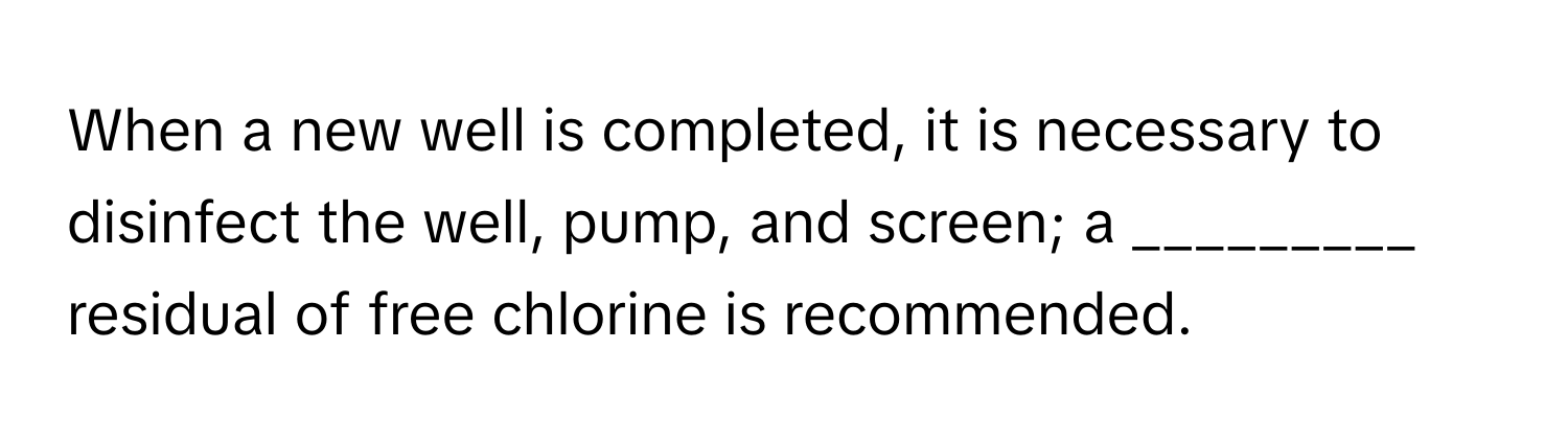 When a new well is completed, it is necessary to disinfect the well, pump, and screen; a _________ residual of free chlorine is recommended.