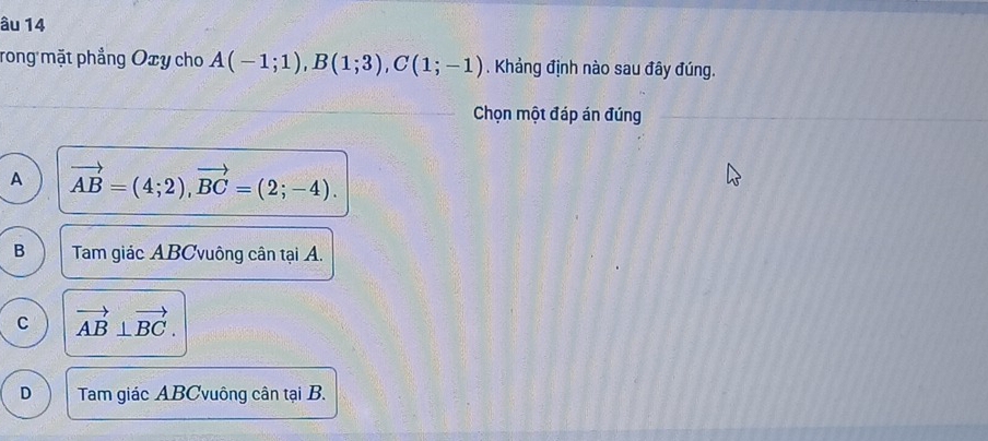 âu 14
rong mặt phẳng Oxy cho A(-1;1), B(1;3), C(1;-1). Khảng định nào sau đây đúng.
Chọn một đáp án đúng
A vector AB=(4;2), vector BC=(2;-4).
B Tam giác ABCvuông cân tại A.
C vector AB⊥ vector BC.
D Tam giác ABCvuông cân tại B.