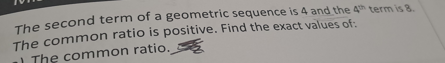 The second term of a geometric sequence is 4 and the 4^(th) term is 8. 
The common ratio is positive. Find the exact values of: 
The common ratio.