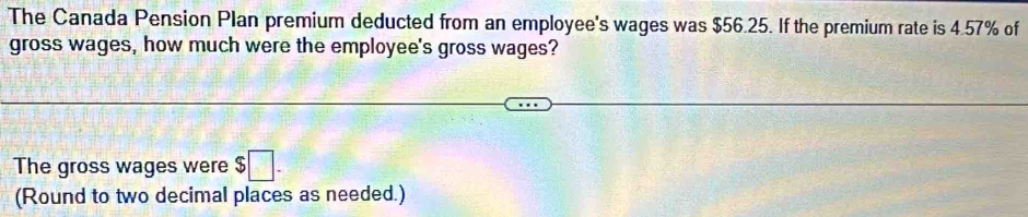 The Canada Pension Plan premium deducted from an employee's wages was $56.25. If the premium rate is 4.57% of 
gross wages, how much were the employee's gross wages? 
The gross wages were $□. 
(Round to two decimal places as needed.)