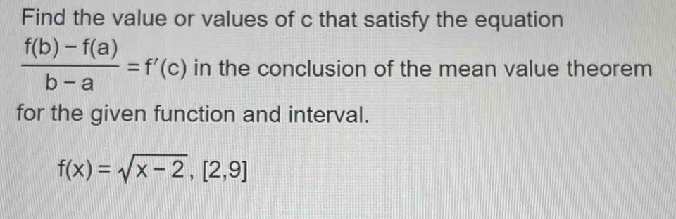 Find the value or values of c that satisfy the equation
 (f(b)-f(a))/b-a =f'(c) in the conclusion of the mean value theorem 
for the given function and interval.
f(x)=sqrt(x-2), [2,9]