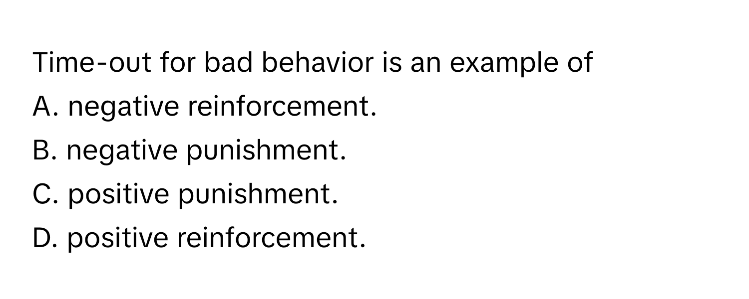 Time-out for bad behavior is an example of 
A. negative reinforcement. 
B. negative punishment. 
C. positive punishment. 
D. positive reinforcement.