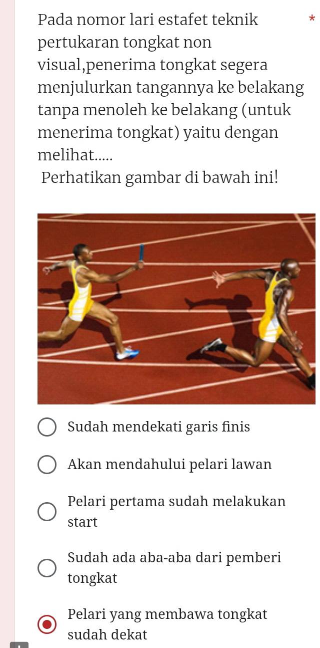 Pada nomor lari estafet teknik *
pertukaran tongkat non
visual,penerima tongkat segera
menjulurkan tangannya ke belakang
tanpa menoleh ke belakang (untuk
menerima tongkat) yaitu dengan
melihat.....
Perhatikan gambar di bawah ini!
Sudah mendekati garis finis
Akan mendahului pelari lawan
Pelari pertama sudah melakukan
start
Sudah ada aba-aba dari pemberi
tongkat
Pelari yang membawa tongkat
sudah dekat