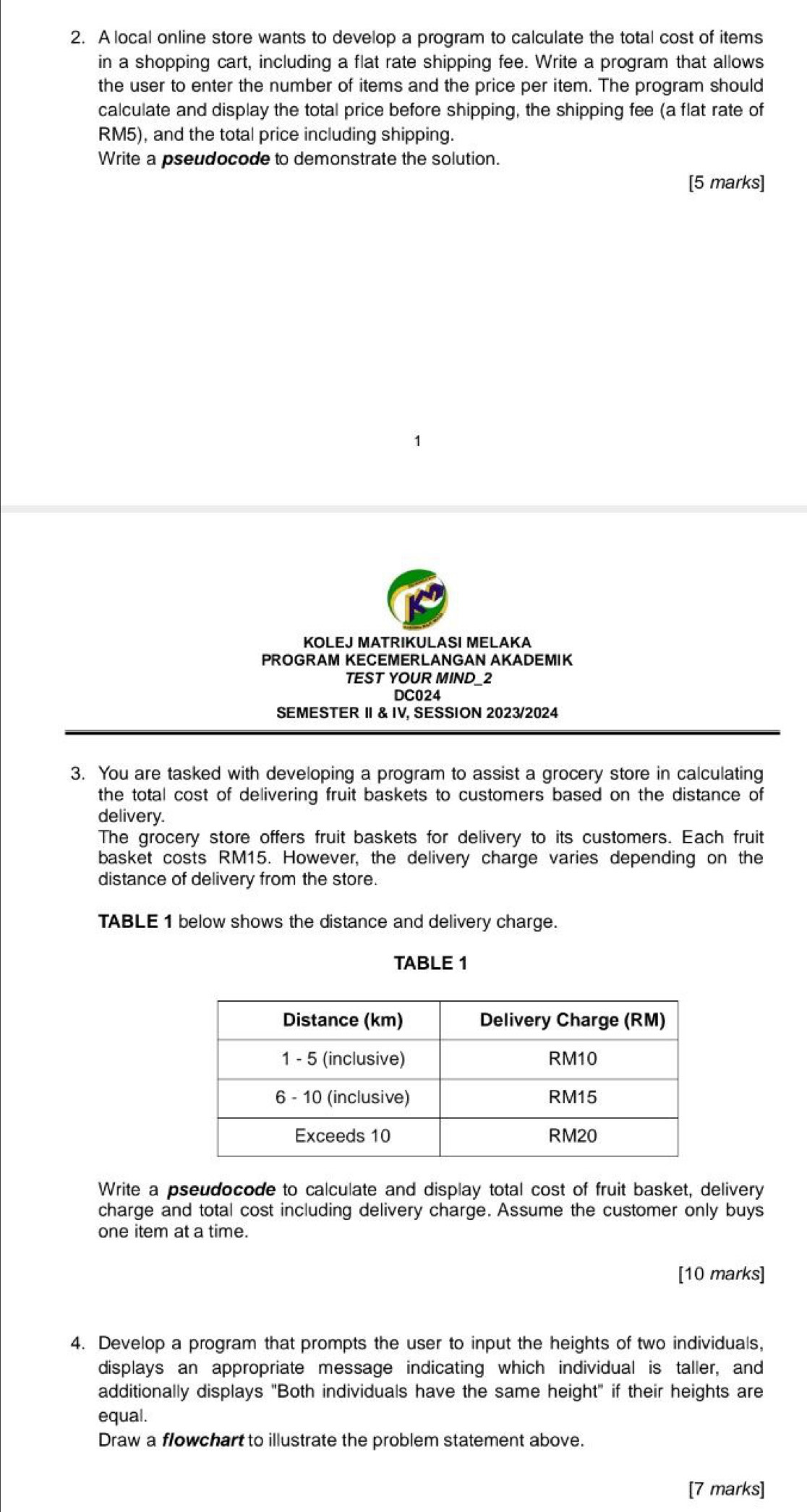 A local online store wants to develop a program to calculate the total cost of items 
in a shopping cart, including a flat rate shipping fee. Write a program that allows 
the user to enter the number of items and the price per item. The program should 
calculate and display the total price before shipping, the shipping fee (a flat rate of
RM5), and the total price including shipping. 
Write a pseudocode to demonstrate the solution. 
[5 marks] 
KOLEJ MATRIKULASI MELAKA 
PROGRAM KECEMERLANGAN AKADEMIK 
TEST YOUR MIND_2 
DC024 
SEMESTER Ⅱ & IV, SESSION 2023/2024 
3. You are tasked with developing a program to assist a grocery store in calculating 
the total cost of delivering fruit baskets to customers based on the distance of 
delivery. 
The grocery store offers fruit baskets for delivery to its customers. Each fruit 
basket costs RM15. However, the delivery charge varies depending on the 
distance of delivery from the store. 
TABLE 1 below shows the distance and delivery charge. 
TABLE 1 
Write a pseudocode to calculate and display total cost of fruit basket, delivery 
charge and total cost including delivery charge. Assume the customer only buys 
one item at a time. 
[10 marks] 
4. Develop a program that prompts the user to input the heights of two individuals, 
displays an appropriate message indicating which individual is taller, and 
additionally displays "Both individuals have the same height" if their heights are 
equal. 
Draw a flowchart to illustrate the problem statement above. 
[7 marks]