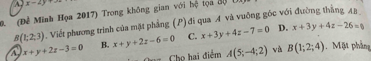 A, x-2y+32
0. (Đề Minh Họa 2017) Trong không gian với hệ tọa dộ Ul
B(1;2;3). Viết phương trình của mặt phẳng (P) đi qua A và vuông góc với đường thằng AB.
A, x+y+2z-3=0 B. x+y+2z-6=0 C. x+3y+4z-7=0
D. x+3y+4z-26=0
Cho hai điểm A(5;-4;2) và B(1;2;4). Mặt phẳng