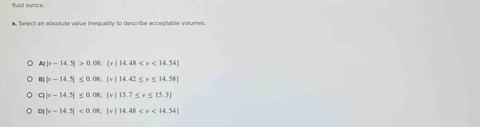 fluid ounce.
a. Select an absolute value inequality to describe acceptable volumes.
A) |v-14.5|>0.08; (v|14.48
B) |v-14.5|≤ 0.08; |v|14.42≤ v≤ 14.58|
C) |v-14.5|≤ 0.08; |v|13.7≤ v≤ 15.3)
D) |v-14.5|<0.08;  v|14.48