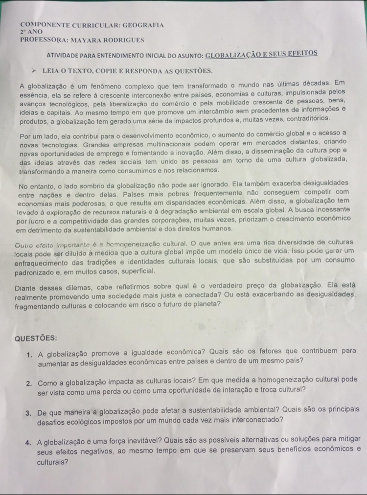 COMPONENTE CURRICULAR: GEOGRAFIA
2° ANO
PROFESSORA: MAYARA RODRIGUES
ATIVIDADE PARA ENTENDIMENTO INICIAL DO ASUNTO: GLOBALIZAÇÃO E SEUS EFEITOS
LEIA O TEXTO, COPIE E RESPONDA AS QUESTÕES.
A globalização é um fenômeno complexo que tem transformado o mundo nas últimas décadas. Em
essência, ela se refere à crescente interconexão entre países, economias e culturas, impulsionada pelos
avanços tecnológicos, pela liberalização do comércio e pela mobilidade crescente de pessoas, bens,
ideias e capitais. Ao mesmo tempo em que promove um intercâmbio sem precedentes de informações e
produtos, a globalização tem gerado uma série de impactos profundos e, muitas vezes, contraditórios.
Por um lado, ela contribui para o desenvolvimento econômico, o aumento do comércio global e o acesso a
novas tecnologias. Grandes empresas multinacionais podem operar em mercados distantes, criando
novas oportunidades de emprego e fomentando a inovação. Além disso, a disseminação da cultura pop e
das ideias através das redes sociais tem unido as pessoas em torno de uma cultura globalizada,
transformando a maneira como consumimos e nos relacionamos.
No entanto, o lado sombrio da globalização não pode ser ignorado. Ela também exacerba desigualdades
entre nações e dentro delas. Países mais pobres frequentemente não conseguem competir com
economias mais poderosas, o que resulta em disparidades econômicas. Além disso, a globalização tem
levado à exploração de recursos naturais e à degradação ambiental em escala global. A busca incessante
por lucro e a competitividade das grandes corporações, muitas vezes, priorizam o crescimento econômico
em detrimento da sustentabilidade ambiental e dos direitos humanos.
Outro efeito importante é a homogeneização cultural. O que antes era uma rica diversidade de culturas
focais pode ser diluído à medida que a cultura global impõe um modelo único de vida. Isso pode gerar um
enfraquecimento das tradições e identidades culturais locais, que são substituídas por um consumo
padronizado e, em muitos casos, superficial.
Diante desses dilemas, cabe refletirmos sobre qual é o verdadeiro preço da globalização. Ela está
realmente promovendo uma sociedade mais justa e conectada? Ou está exacerbando as desigualdades,
fragmentando culturas e colocando em risco o futuro do planeta?
QUestōes:
1. A globalização promove a igualdade econômica? Quais são os fatores que contribuem para
aumentar as desigualdades econômicas entre países e dentro de um mesmo país?
2. Como a globalização impacta as culturas locais? Em que medida a homogeneização cultural pode
ser vista como uma perda ou como uma oportunidade de interação e troca cultural?
3. De que maneira a globalização pode afetar a sustentabilidade ambiental? Quais são os principais
desafios ecológicos impostos por um mundo cada vez mais interconectado?
4. A globalização é uma força inevitável? Quais são as possíveis alternativas ou soluções para mitigar
seus efeitos negativos, ao mesmo tempo em que se preservam seus benefícios econômicos e
culturais?