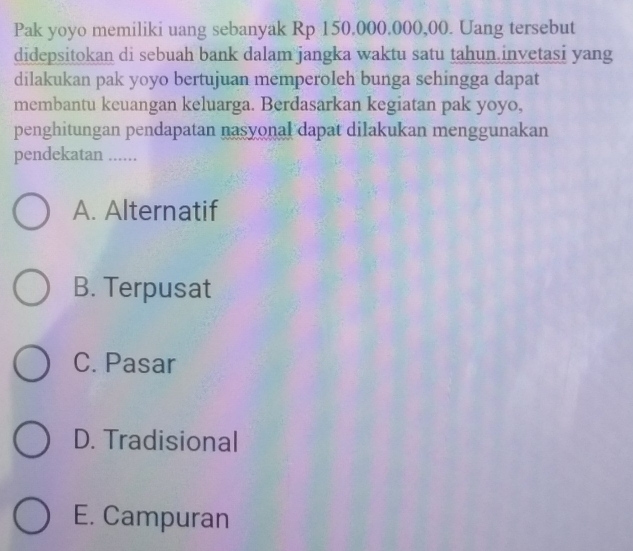 Pak yoyo memiliki uang sebanyak Rp 150,000,000,00. Uang tersebut
didepsitokan di sebuah bank dalam jangka waktu satu tahun invetasi yang
dilakukan pak yoyo bertujuan memperoleh bunga sehingga dapat
membantu keuangan keluarga. Berdasarkan kegiatan pak yoyo,
penghitungan pendapatan nasyonal dapat dilakukan menggunakan
pendekatan ......
A. Alternatif
B. Terpusat
C. Pasar
D. Tradisional
E. Campuran