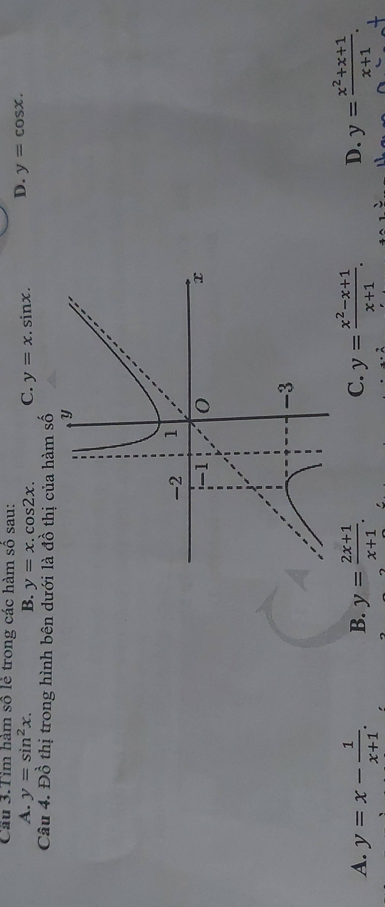 Câu 3.Tìm hàm số lẻ trong các hàm số sau:
A. y=sin^2x. B. y=x.cos 2x. C. y=x.sin x.
D. y=cos x. 
Câu 4. Đồ thị trong hình bên dưới là đồ thị của hàm số
A. y=x- 1/x+1 . y= (2x+1)/x+1 . y= (x^2-x+1)/x+1 . 
B.
C.
D. y= (x^2+x+1)/x+1 .