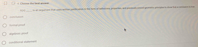 Choose the best answer.
A(n) _ is an argument that uses written justification in the form of definitions, properties, and previously proved geometric principles to show that a conclusion is true
conclusion
formal proof
algebraic proof
conditional statement