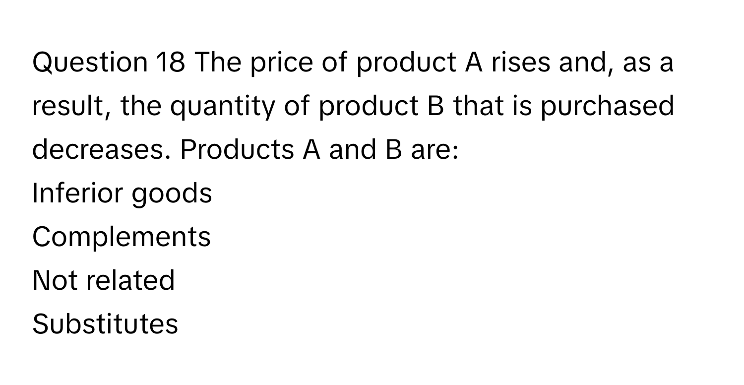 The price of product A rises and, as a result, the quantity of product B that is purchased decreases. Products A and B are:
Inferior goods
Complements
Not related
Substitutes