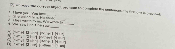 Choose the correct object pronoun to complete the sentences, the first one is provided:
1. I love you. You love _.
2. She called him. He called
. .
3. They wrote to us. We wrote to _.
_
4. We saw her. She saw
A) [1-me] [2-she] [3-their] [4-us]
B) [1-my] [2-her] [3-they] [4-our]
C) [1-my] [2-she] [3-their] [4-our]
D) [1-me] [2-her] [3-them] [4-us]