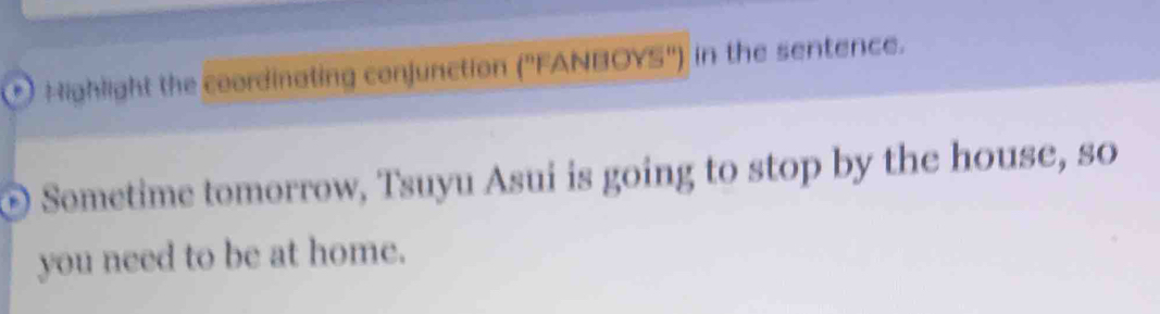 Highlight the coordinating conjunction (''FANBOYS'') in the sentence. 
© Sometime tomorrow, Tsuyu Asui is going to stop by the house, so 
you need to be at home.