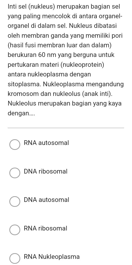 Inti sel (nukleus) merupakan bagian sel
yang paling mencolok di antara organel-
organel di dalam sel. Nukleus dibatasi
oleh membran ganda yang memiliki pori
(hasil fusi membran luar dan dalam)
berukuran 60 nm yang berguna untuk
pertukaran materi (nukleoprotein)
antara nukleoplasma dengan
sitoplasma. Nukleoplasma mengandung
kromosom dan nukleolus (anak inti).
Nukleolus merupakan bagian yang kaya
dengan....
RNA autosomal
DNA ribosomal
DNA autosomal
RNA ribosomal
RNA Nukleoplasma