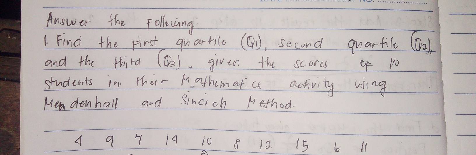 Answer the Following: 
1. Find the First quartilo (Q_1) , second quarfile (Q_2)
and the third (Q_3) given the scores of 10
students in their M othematice activity using 
Mendenhall and Sincich nethod
10 8 12 15 6 l1