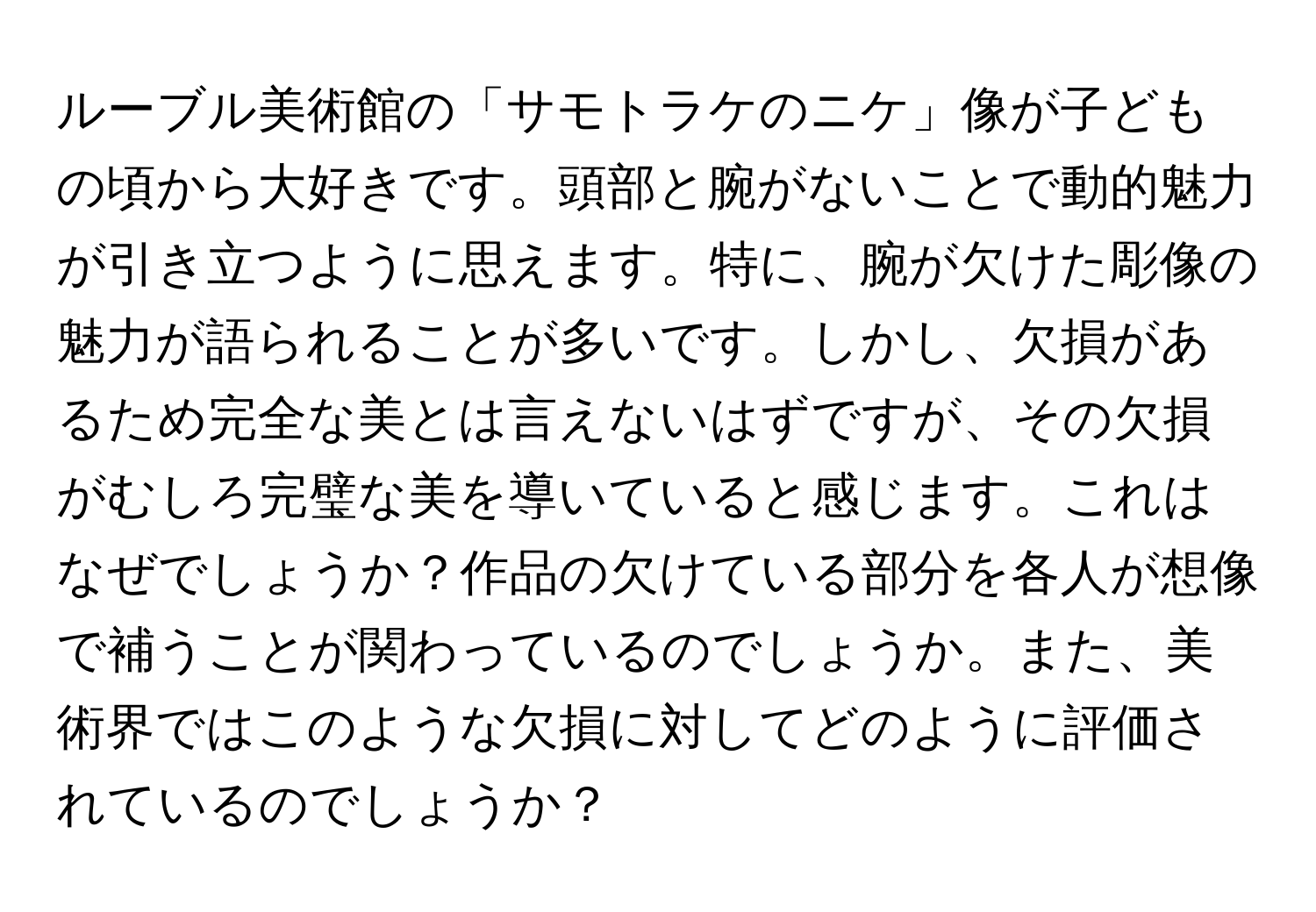 ルーブル美術館の「サモトラケのニケ」像が子どもの頃から大好きです。頭部と腕がないことで動的魅力が引き立つように思えます。特に、腕が欠けた彫像の魅力が語られることが多いです。しかし、欠損があるため完全な美とは言えないはずですが、その欠損がむしろ完璧な美を導いていると感じます。これはなぜでしょうか？作品の欠けている部分を各人が想像で補うことが関わっているのでしょうか。また、美術界ではこのような欠損に対してどのように評価されているのでしょうか？