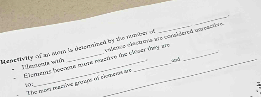 valence electrons are considered unreactive. 
Reactivity of an atom is determined by the number of ___. 
: 
Elements become more reactive the closer they are 
Elements with 
. and 
The most reactive groups of elements are 
to: