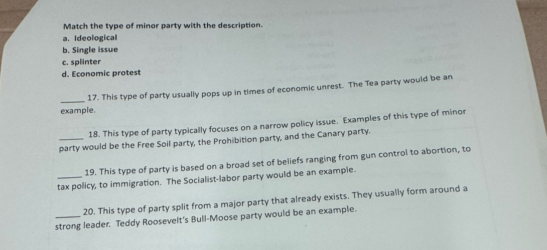 Match the type of minor party with the description.
a. Ideological
b. Single issue
c. splinter
d. Economic protest
_
17. This type of party usually pops up in times of economic unrest. The Tea party would be an
example.
18. This type of party typically focuses on a narrow policy issue. Examples of this type of minor
party would be the Free Soil party, the Prohibition party, and the Canary party.
19. This type of party is based on a broad set of beliefs ranging from gun control to abortion, to
_tax policy, to immigration. The Socialist-labor party would be an example.
20. This type of party split from a major party that already exists. They usually form around a
_strong leader. Teddy Roosevelt’s Bull-Moose party would be an example.