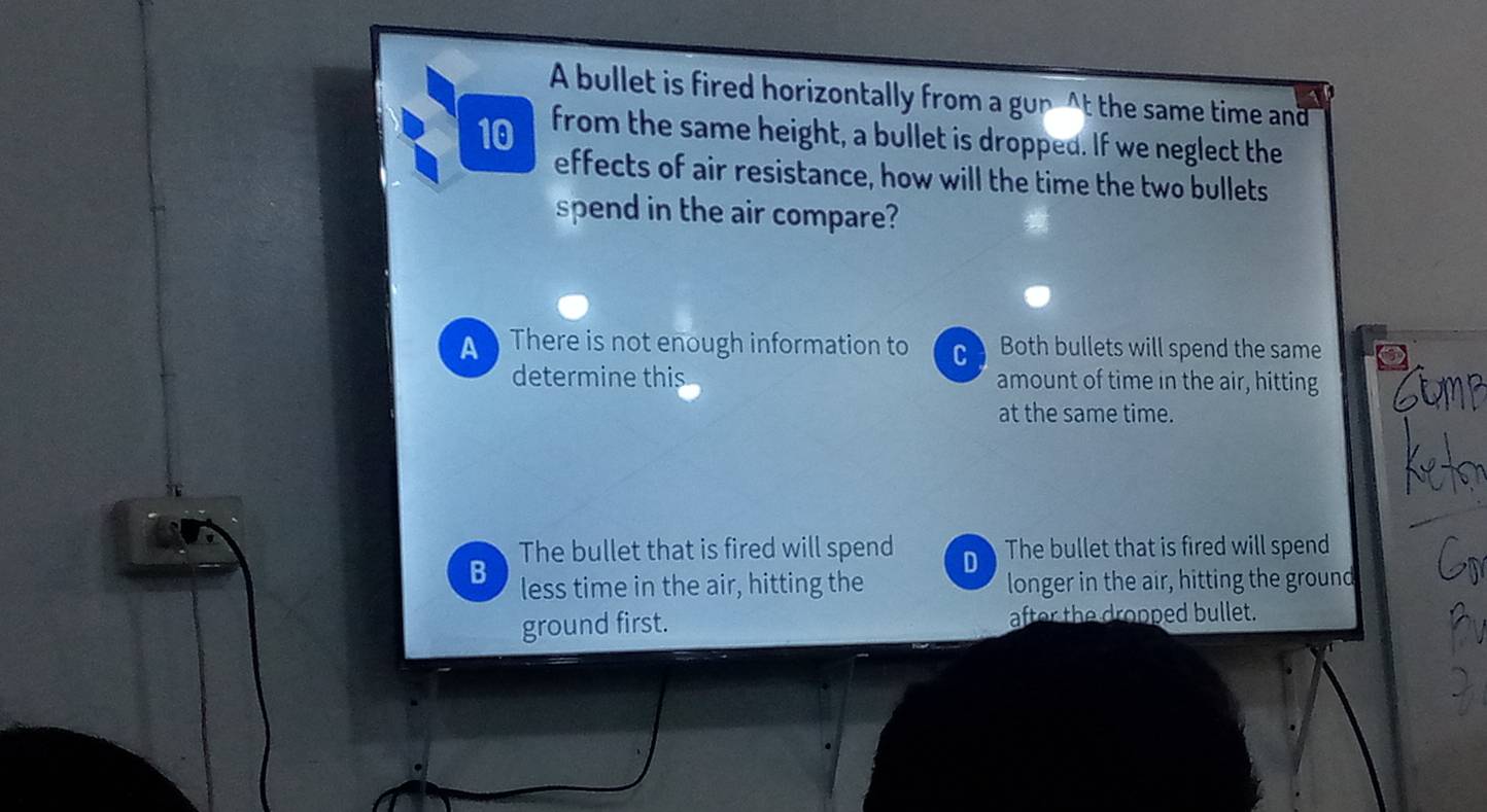 A bullet is fired horizontally from a gup At the same time and
10 from the same height, a bullet is dropped. If we neglect the
effects of air resistance, how will the time the two bullets
spend in the air compare?
A There is not enough information to C I Both bullets will spend the same
determine this amount of time in the air, hitting
Stmp
at the same time.
The bullet that is fired will spend D The bullet that is fired will spend
B less time in the air, hitting the longer in the air, hitting the ground
ground first. after the dropped bullet.