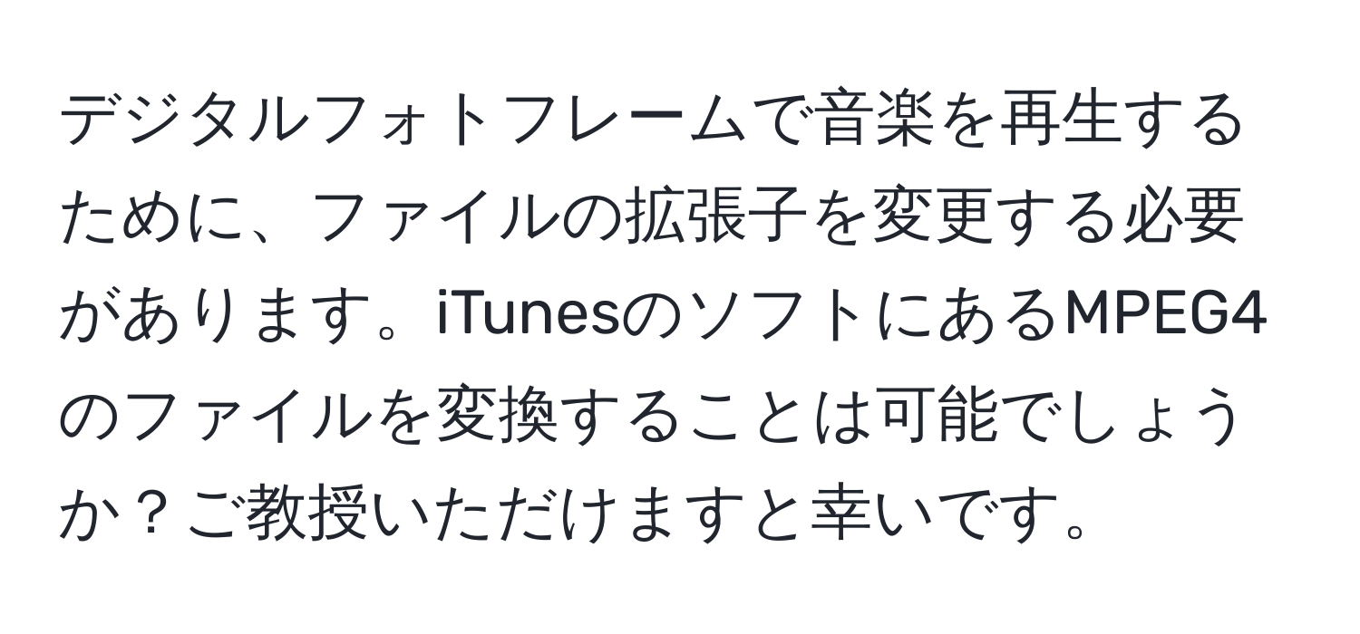 デジタルフォトフレームで音楽を再生するために、ファイルの拡張子を変更する必要があります。iTunesのソフトにあるMPEG4のファイルを変換することは可能でしょうか？ご教授いただけますと幸いです。