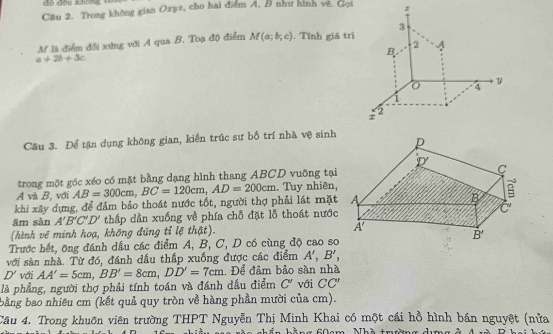 độ đều không
Câu 2. Trong không gian Ozyz, cho hai điểm A, B như hình vê. Gọi
3
M là điểm đối xứng với A qua B. Toạ độ điểm M(a;b;c). Tính giá trị
B
2
a+2b+3c.
y
4
1
2
x
Cầu 3. Để tận dụng không gian, kiến trúc sư bố trí nhà vệ sinh
trong một góc xéo có mặt bằng dạng hình thang ABCD vuông tại
A và B, với AB=300cm,BC=120cm,AD=200cm. Tuy nhiên,
khi xây dựng, để đảm bảo thoát nước tốt, người thợ phải lát mặt
âm sàn A'B'C'D' thấp dần xuống về phía chỗ đặt lỗ thoát nước
(hình vẽ minh hoạ, không đúng tỉ lệ thật). 
Trước hết, ông đánh dầu các điểm A, B, C, D có cùng độ cao so
với sàn nhà. Từ đó, đánh dấu thấp xuống được các điểm A',B',
D' với AA'=5cm,BB'=8cm,DD'=7cm Để đảm bảo sàn nhà
là phẳng, người thợ phải tính toán và đánh dấu điểm C' với CC'
bằng bao nhiêu cm (kết quả quy tròn về hàng phần mười của cm).
Câu 4. Trong khuôn viên trường THPT Nguyễn Thị Minh Khai có một cái hồ hình bán nguyệt (nửa