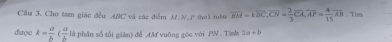 Cho tam giác đều ABC và các điểm M.N,P thoả mẫn overline BM=koverline BC, overline CN= 2/3 overline CA, overline AP= 4/15 overline AB. Tìm 
được k= a/b ( a/b l là phân số tối giản) để AM vuông góc với PN. Tính 2a+b