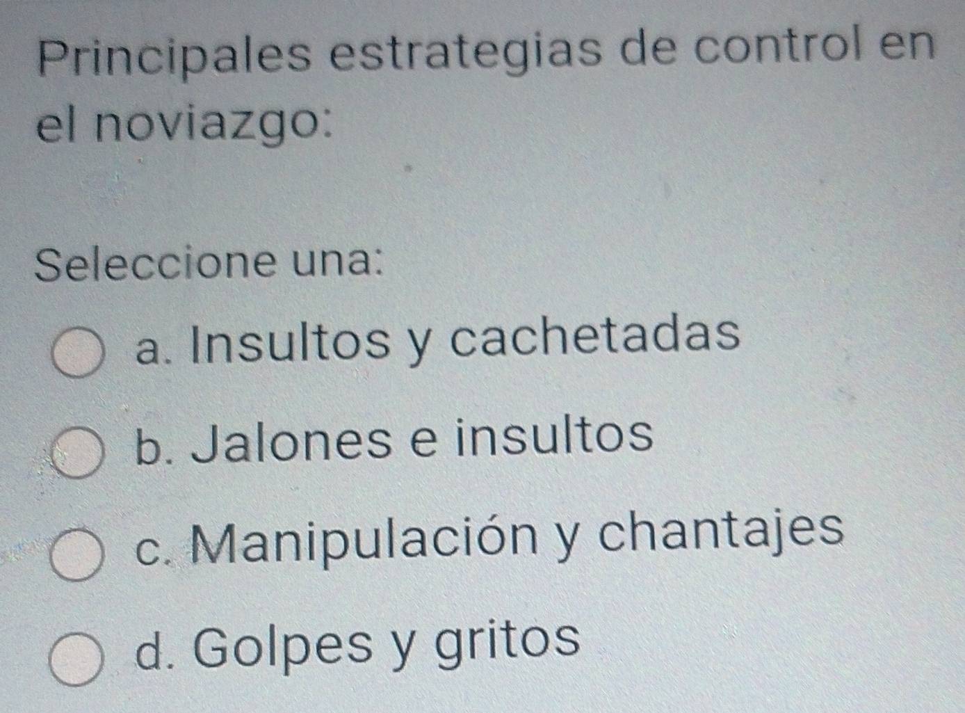 Principales estrategias de control en
el noviazgo:
Seleccione una:
a. Insultos y cachetadas
b. Jalones e insultos
c. Manipulación y chantajes
d. Golpes y gritos