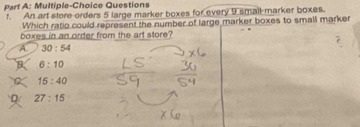 Multiple-Choice Questions
1. An art store orders 5 large marker boxes for every 9 small marker boxes.
Which ratio could represent the number of large marker boxes to small marker
boxes in an order from the art store?
A. 30:54
B 6:10
15:40
D. 27:15