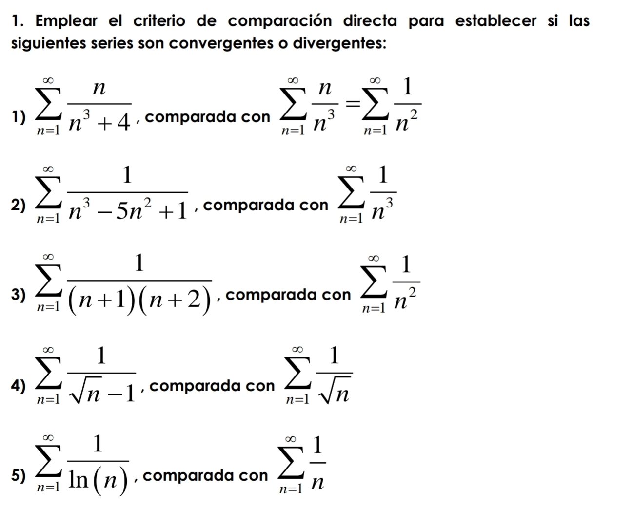 Emplear el criterio de comparación directa para establecer si las 
siguientes series son convergentes o divergentes: 
1) sumlimits _(n=1)^(∈fty) n/n^3+4  , comparada con sumlimits _(n=1)^(∈fty) n/n^3 =sumlimits _(n=1)^(∈fty) 1/n^2 
2) sumlimits _(n=1)^(∈fty) 1/n^3-5n^2+1  , comparada con sumlimits _(n=1)^(∈fty) 1/n^3 
3) sumlimits _(n=1)^(∈fty) 1/(n+1)(n+2)  , comparada con sumlimits _(n=1)^(∈fty) 1/n^2 
4) sumlimits _(n=1)^(∈fty) 1/sqrt(n)-1  , comparada con sumlimits _(n=1)^(∈fty) 1/sqrt(n) 
5) sumlimits _(n=1)^(∈fty) 1/ln (n)  , comparada con sumlimits _(n=1)^(∈fty) 1/n 