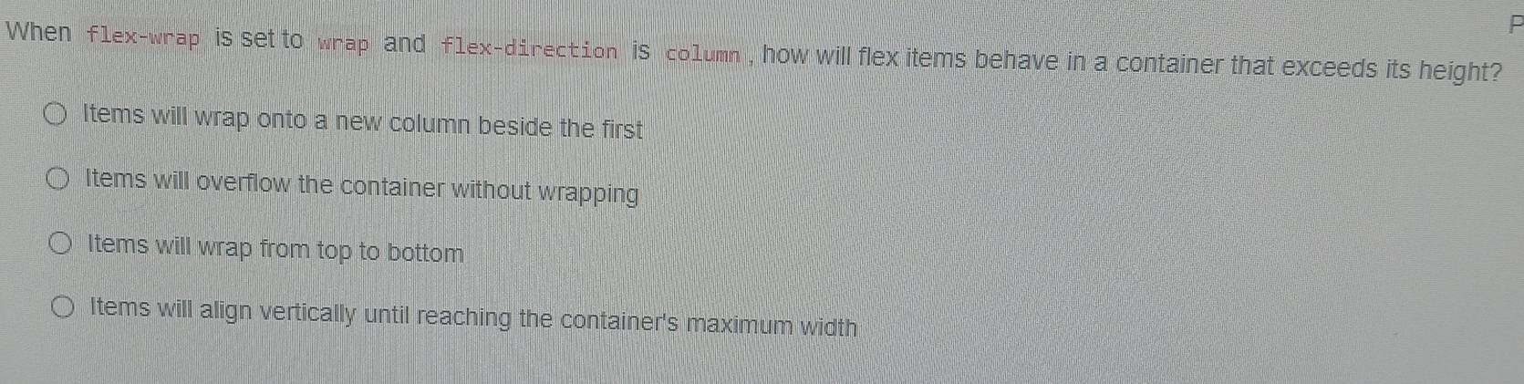 When f1ex-wrap is set to wrap and f1ex-direction is co1umn , how will flex items behave in a container that exceeds its height?
ltems will wrap onto a new column beside the first
Items will overflow the container without wrapping
Items will wrap from top to bottom
ltems will align vertically until reaching the container's maximum width