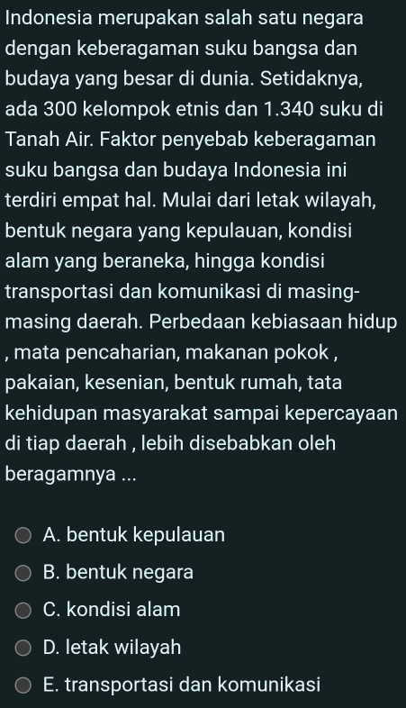 Indonesia merupakan salah satu negara
dengan keberagaman suku bangsa dan
budaya yang besar di dunia. Setidaknya,
ada 300 kelompok etnis dan 1.340 suku di
Tanah Air. Faktor penyebab keberagaman
suku bangsa dan budaya Indonesia ini
terdiri empat hal. Mulai dari letak wilayah,
bentuk negara yang kepulauan, kondisi
alam yang beraneka, hingga kondisi
transportasi dan komunikasi di masing-
masing daerah. Perbedaan kebiasaan hidup
, mata pencaharian, makanan pokok ,
pakaian, kesenian, bentuk rumah, tata
kehidupan masyarakat sampai kepercayaan
di tiap daerah , lebih disebabkan oleh
beragamnya ...
A. bentuk kepulauan
B. bentuk negara
C. kondisi alam
D. letak wilayah
E. transportasi dan komunikasi