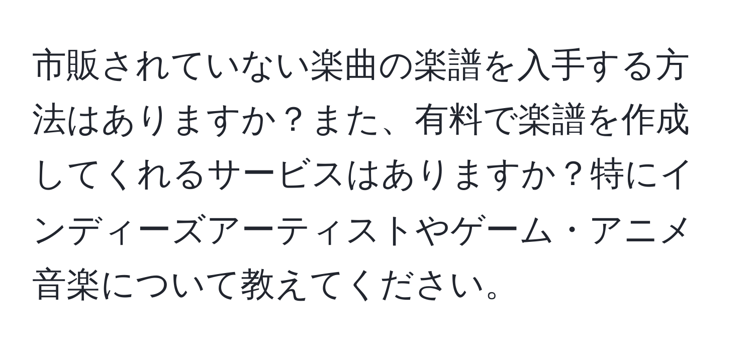 市販されていない楽曲の楽譜を入手する方法はありますか？また、有料で楽譜を作成してくれるサービスはありますか？特にインディーズアーティストやゲーム・アニメ音楽について教えてください。