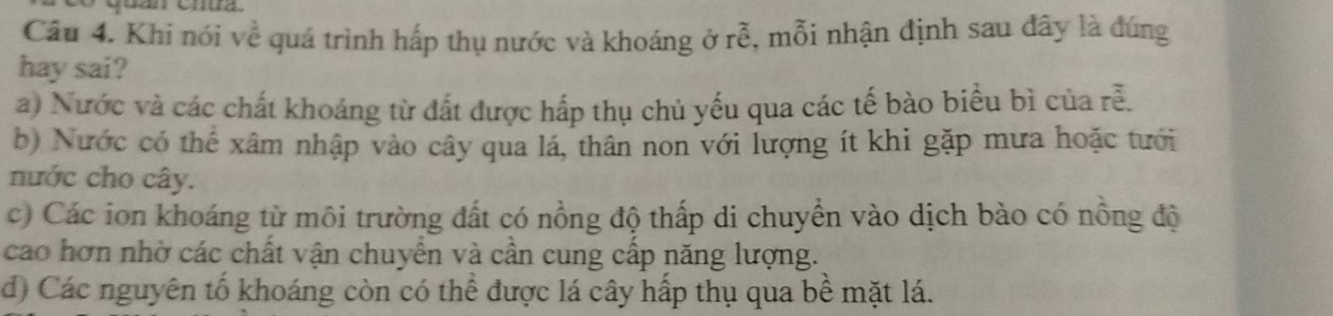 Khi nói về quá trình hấp thụ nước và khoáng ở rhat e , mỗi nhận định sau đây là đúng
hay sai?
a) Nước và các chất khoáng từ đất được hấp thụ chủ yếu qua các tế bào biểu bì của rễ.
b) Nước có thể xâm nhập vào cây qua lá, thân non với lượng ít khi gặp mưa hoặc tưới
nước cho cây.
c) Các ion khoáng từ môi trường đất có nồng độ thấp di chuyền vào dịch bào có nồng độ
cao hơn nhờ các chất vận chuyển và cần cung cấp năng lượng.
d) Các nguyên tố khoáng còn có thể được lá cây hấp thụ qua bề mặt lá.