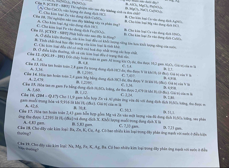 D,Ni(NO_3)_2,Pb(NO_3)_2.
L d y muối nào dưới đây B. AlCl_3,MgCl_2,Pb(NO_3)_2.
Câu 9. [CTST - SBT] Thí nghiệm nào sau đây không sinh ra đơn chất? MgCl_2,NaCl,Cu(NO_3)_2.
D.
A Cho CaCO₃ vào lượng dư dung dịch HCl. B. Cho kim loại Cu vào dung dịch
C. Cho kim loại Zn vào dung dịch CuSO₄. B. Cho kim loại AgNO_3.
Câu 10. Thí nghiệm nào sau đây không xảy ra phản ứng? Mg vào dung dịch HCl.
A. Cho kim loại Ag vào dung dịch HCl. B. Cho kim loại Cu vào dung dịch HNO₃.
C. Cho kim loại Fe vào dung dịch Fe_2(SO_4)_3. D. Cho kim loại Zn vào dung dịch CuSO₄.
Câu 11. [CTST - SBT] Phát biểu nào sau đây là đúng?
A. Ở điều kiện thường, các kim loại đều có khổi lượng riêng lớn hơn khối lượng riêng của nước.
B. Tính chất hoá học đặc trưng của kim loại là tính khử,
C. Các kim loại đều chỉ có một oxi hoá duy nhất trong các hợp chất.
D. Ở điều kiện thường, tắt cả các kim loại đều ở trạng thái rần.
Câu 12. (QG.19-201) Đ Đ ốt cháy hoàn toàn m gam Al trong khí O_2 dư, thu được 10,2 gam
A. 3,6. B. 4,8. C. 5,4. D. 2,7.
Al_2O_3. Giá trị của m là
Câu 13. Hòa tan hoàn toàn 2,8 gam Fe trong dung dịch HCl dư, thu được V lít khí C. 7,437. (ở đkc). Giá trị của V là
H_2
A. 3,36. B. 1,2395. D. 4,958.
Câu 14. Hòa tan hoàn toàn 2,4 gam Mg bằng dung dịch HCl dư, thu được V lít khí H_2 (đkc). Giả trị của V là
A. 2,479. B. 1,2395. C. 3,36. D. 4,958.
Câu 15. Hòa tan m gam Fe bằng dung dịch H_2SO_4 loãng, dư thu được 2,479 lít khí H_2 (ở đkc). Giá trị của m là
A. 5,60. B. 1,12. C. 2,24. D. 2,80.
Câu 16. (204-Q.17) Cho 11,9 gam hỗn hợp Zn và Al phản ứng vừa đủ với dung dịch dịch H_2SO_4 loãng, thu được m
gam muối trung hòa và 9,916 lít khí H_2 ( Ikc :). Giá trị của m là
A. 42,6. B. 70,8. C. 50,3. D. 51,1.
Câu 17. Hòa tan hoàn toàn 2,43 gam hỗn hợp gồm Mg và Zn vào một lượng vừa đủ dung dịch H_2SO_4 loāng, sau phản
ứng thu được 1,2395 lít H_2 dkc) và dung dịch X. Khối lượng muối trong dung dịch X là
A. 4,83 gam. B. 5,83 gam. C. 7,33 gam. D. 7,23 gam.
Câu 18. Cho dãy các kim loại: Ba, Zn, K, Cu, Ag. Có bao nhiêu kim loại trong dãy phản ứng mạnh với nước ở điều kiện
thường?
Câu 19. Cho dãy các kim loại: Na, Mg, Fe, K, Ag, Ba. Có bao nhiêu kim loại trong dãy phản ứng mạnh với nước ở điều
kiện thường?