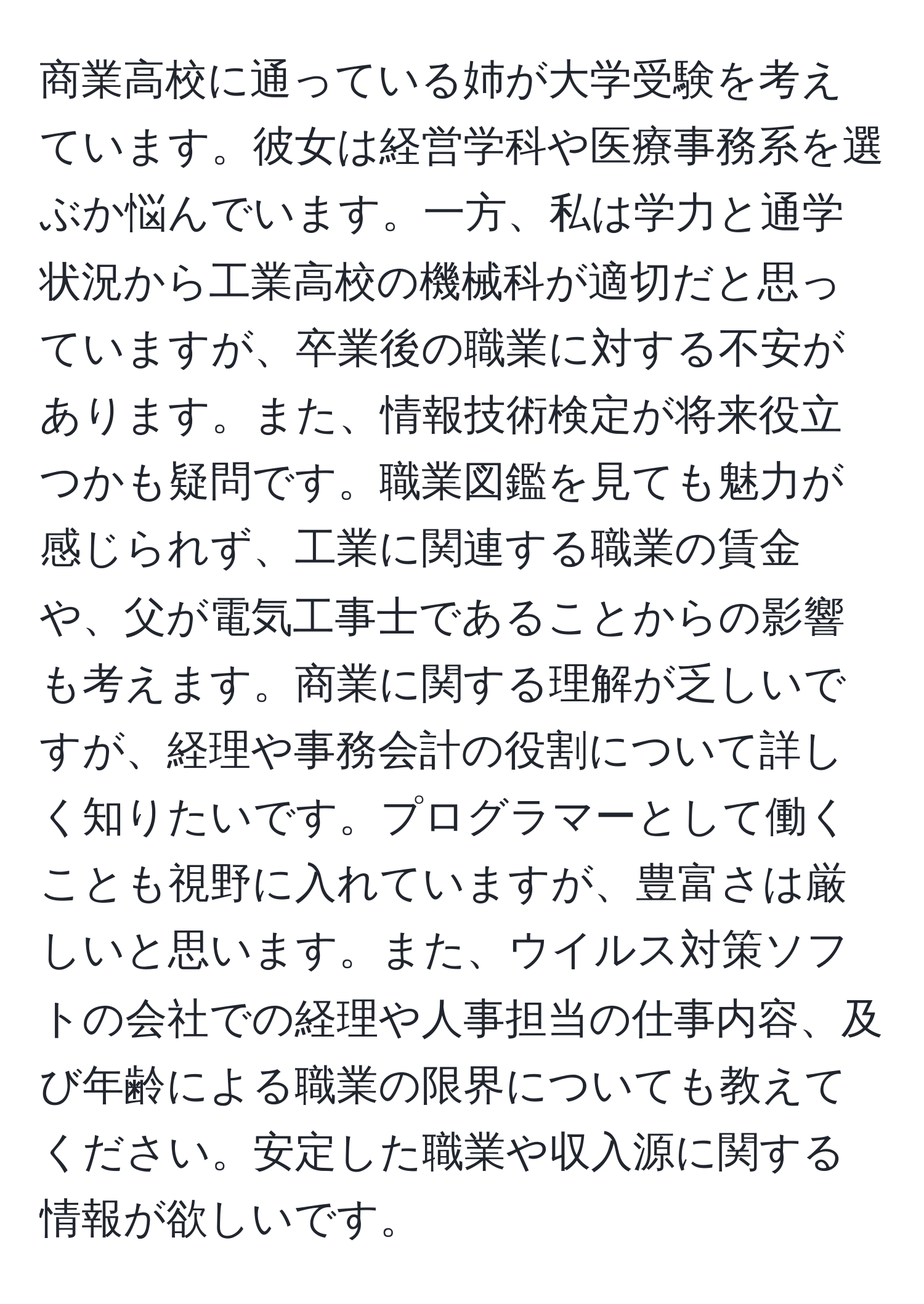 商業高校に通っている姉が大学受験を考えています。彼女は経営学科や医療事務系を選ぶか悩んでいます。一方、私は学力と通学状況から工業高校の機械科が適切だと思っていますが、卒業後の職業に対する不安があります。また、情報技術検定が将来役立つかも疑問です。職業図鑑を見ても魅力が感じられず、工業に関連する職業の賃金や、父が電気工事士であることからの影響も考えます。商業に関する理解が乏しいですが、経理や事務会計の役割について詳しく知りたいです。プログラマーとして働くことも視野に入れていますが、豊富さは厳しいと思います。また、ウイルス対策ソフトの会社での経理や人事担当の仕事内容、及び年齢による職業の限界についても教えてください。安定した職業や収入源に関する情報が欲しいです。